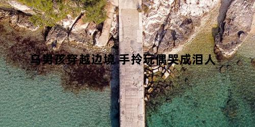 烏男孩穿越邊境 手拎玩偶哭成淚人 烏男孩穿越邊境 手拎玩偶哭成淚人